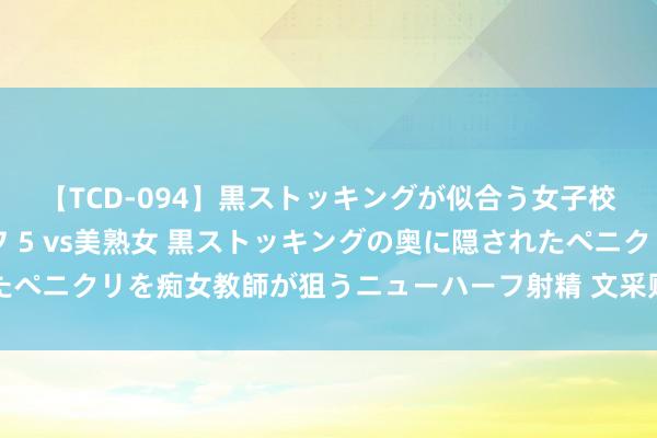 【TCD-094】黒ストッキングが似合う女子校生は美脚ニューハーフ 5 vs美熟女 黒ストッキングの奥に隠されたペニクリを痴女教師が狙うニューハーフ射精 文采财经六指琴魔共振幅图