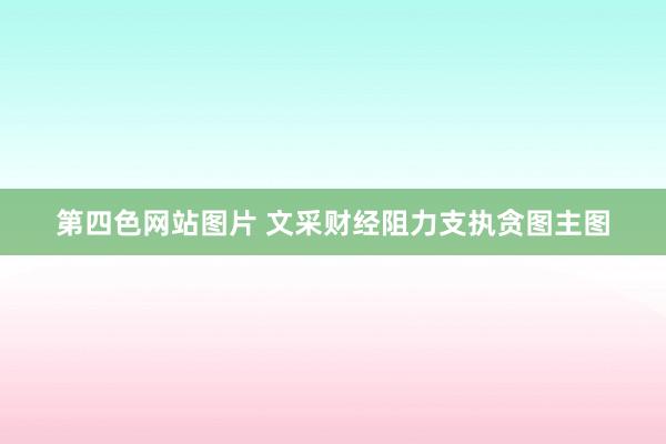 第四色网站图片 文采财经阻力支执贪图主图