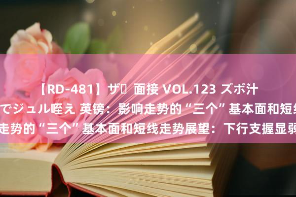 【RD-481】ザ・面接 VOL.123 ズボ汁 伝染 逆面接 上品なおクチでジュル咥え 英镑：影响走势的“三个”基本面和短线走势展望：下行支握显弱