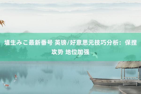 埴生みこ最新番号 英镑/好意思元技巧分析：保捏攻势 地位加强