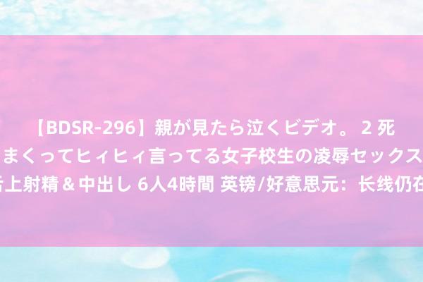 【BDSR-296】親が見たら泣くビデオ。 2 死にたくなるほど辛いのに感じまくってヒィヒィ言ってる女子校生の凌辱セックス。清楚系JKに顔射＆舌上射精＆中出し 6人4時間 英镑/好意思元：长线仍在上行通说念 阻力1.4100 短线撑合手1.4040危急！