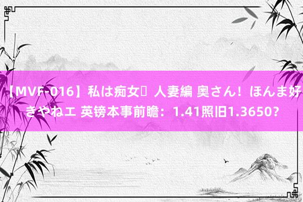 【MVF-016】私は痴女・人妻編 奥さん！ほんま好きやねエ 英镑本事前瞻：1.41照旧1.3650？