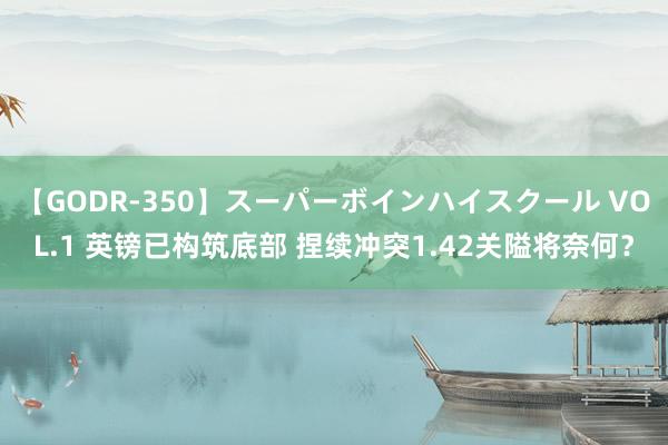 【GODR-350】スーパーボインハイスクール VOL.1 英镑已构筑底部 捏续冲突1.42关隘将奈何？