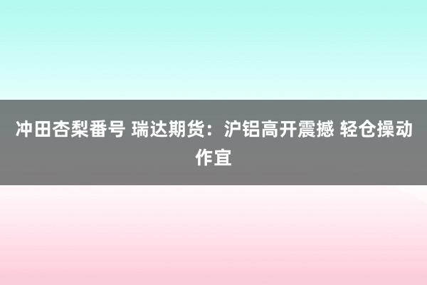 冲田杏梨番号 瑞达期货：沪铝高开震撼 轻仓操动作宜