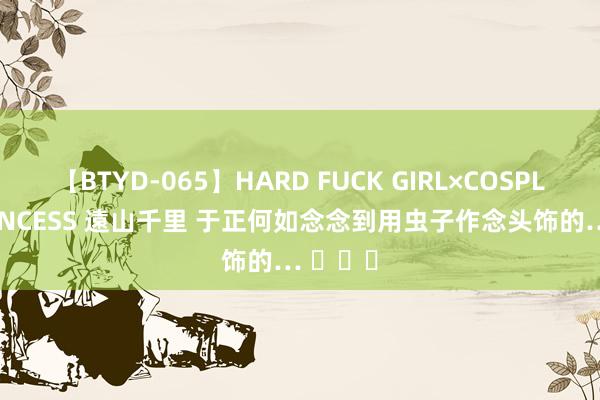 【BTYD-065】HARD FUCK GIRL×COSPLAY PRINCESS 遠山千里 于正何如念念到用虫子作念头饰的… ​​​