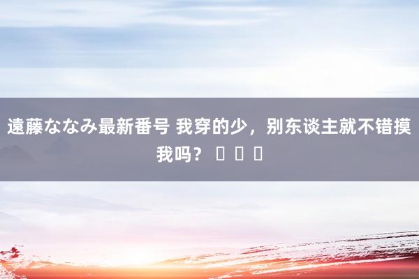 遠藤ななみ最新番号 我穿的少，别东谈主就不错摸我吗？ ​​​