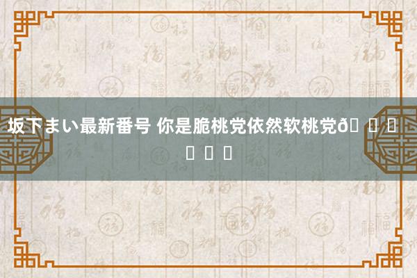 坂下まい最新番号 你是脆桃党依然软桃党? ​​​