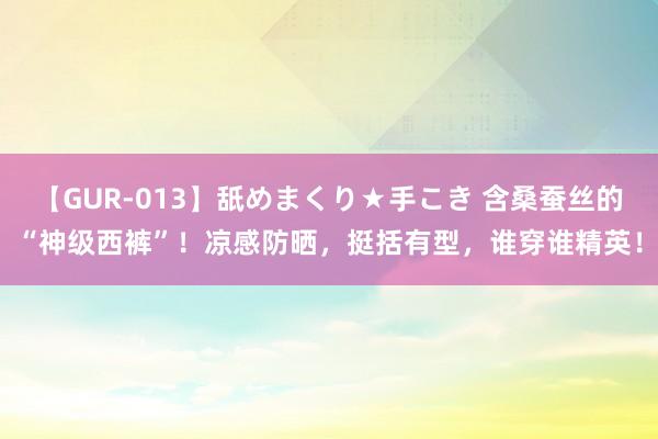 【GUR-013】舐めまくり★手こき 含桑蚕丝的“神级西裤”！凉感防晒，挺括有型，谁穿谁精英！