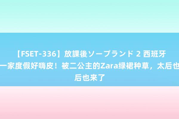 【FSET-336】放課後ソープランド 2 西班牙王室一家度假好嗨皮！被二公主的Zara绿裙种草，太后也来了