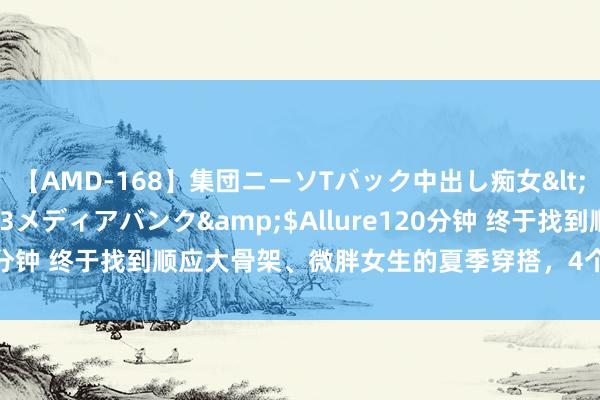 【AMD-168】集団ニーソTバック中出し痴女</a>2007-11-23メディアバンク&$Allure120分钟 终于找到顺应大骨架、微胖女生的夏季穿搭，4个念念路很显瘦