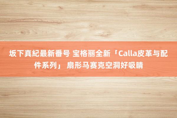 坂下真紀最新番号 宝格丽全新「Calla皮革与配件系列」 扇形马赛克空洞好吸睛