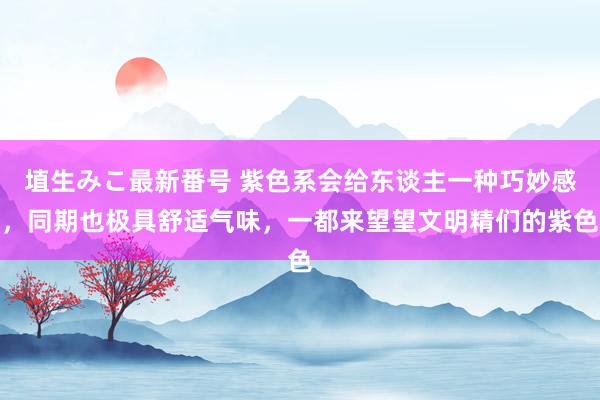 埴生みこ最新番号 紫色系会给东谈主一种巧妙感，同期也极具舒适气味，一都来望望文明精们的紫色