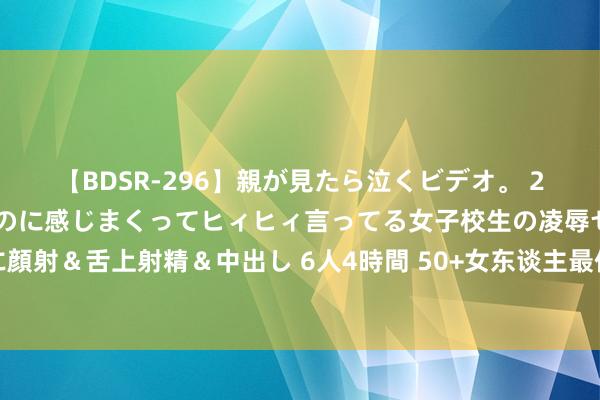 【BDSR-296】親が見たら泣くビデオ。 2 死にたくなるほど辛いのに感じまくってヒィヒィ言ってる女子校生の凌辱セックス。清楚系JKに顔射＆舌上射精＆中出し 6人4時間 50+女东谈主最体面的穿搭：裙收腰、衣宽松、裤挺阔，大方又显耀