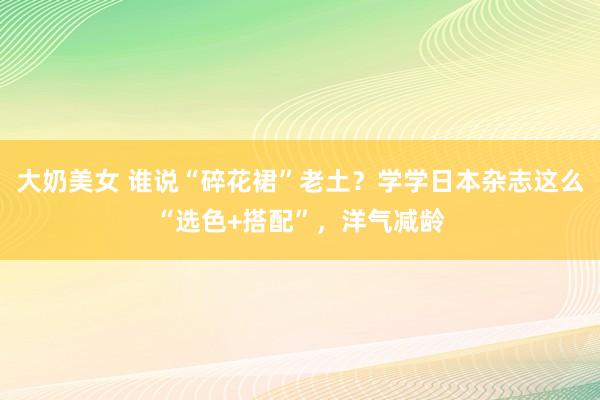 大奶美女 谁说“碎花裙”老土？学学日本杂志这么“选色+搭配”，洋气减龄