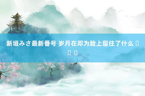 新垣みさ最新番号 岁月在邓为脸上留住了什么 ​​​