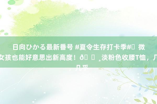 日向ひかる最新番号 #夏令生存打卡季#✨微胖女孩也能好意思出新高度！?淡粉色收腰T恤，几乎