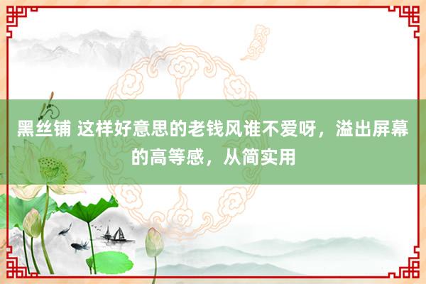 黑丝铺 这样好意思的老钱风谁不爱呀，溢出屏幕的高等感，从简实用