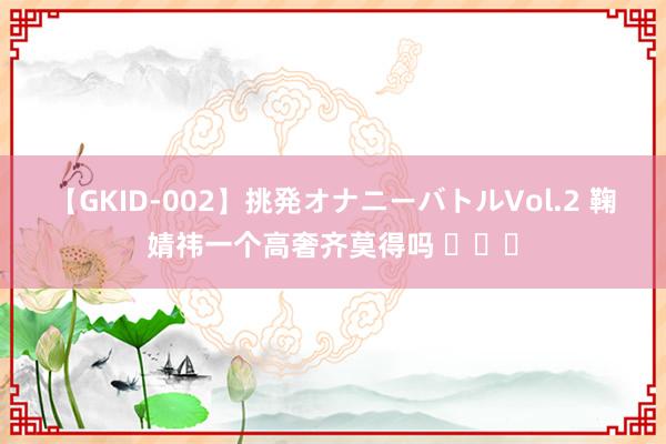 【GKID-002】挑発オナニーバトルVol.2 鞠婧祎一个高奢齐莫得吗 ​​​