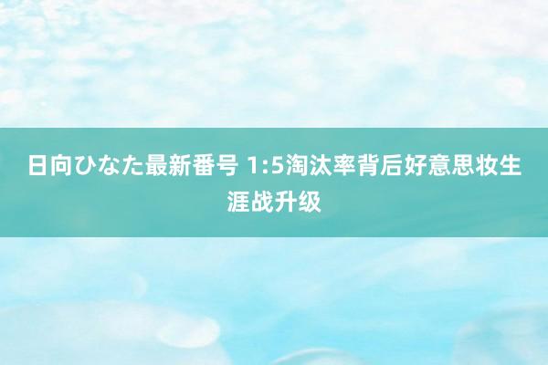 日向ひなた最新番号 1:5淘汰率背后好意思妆生涯战升级