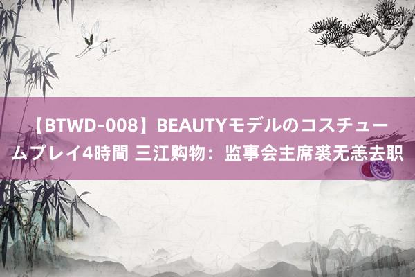 【BTWD-008】BEAUTYモデルのコスチュームプレイ4時間 三江购物：监事会主席裘无恙去职