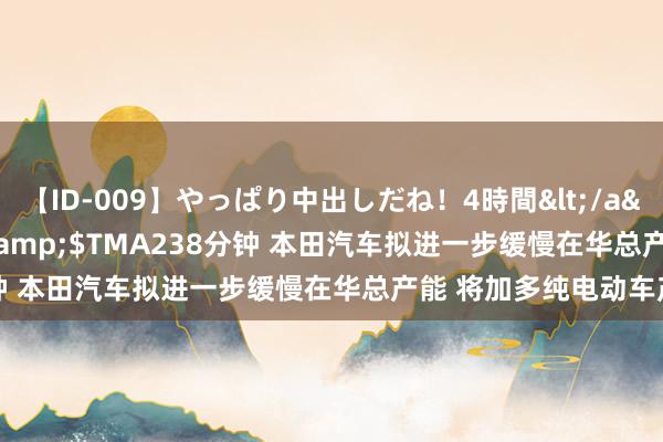 【ID-009】やっぱり中出しだね！4時間</a>2009-05-08TMA&$TMA238分钟 本田汽车拟进一步缓慢在华总产能 将加多纯电动车产能