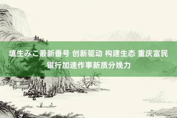 埴生みこ最新番号 创新驱动 构建生态 重庆富民银行加速作事新质分娩力