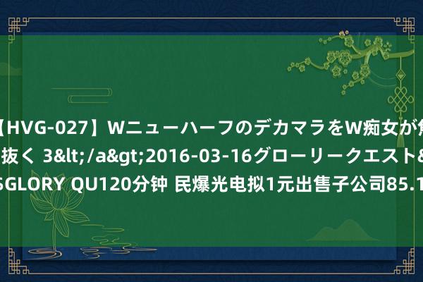 【HVG-027】WニューハーフのデカマラをW痴女が焦らし寸止めで虐め抜く 3</a>2016-03-16グローリークエスト&$GLORY QU120分钟 民爆光电拟1元出售子公司85.1064%股权 并豁免其1150万元债务