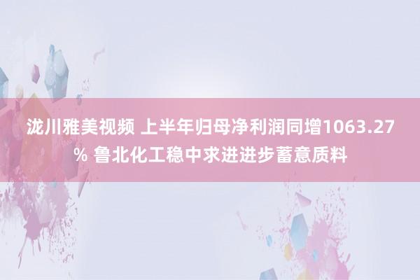 泷川雅美视频 上半年归母净利润同增1063.27% 鲁北化工稳中求进进步蓄意质料