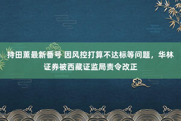 持田薫最新番号 因风控打算不达标等问题，华林证券被西藏证监局责令改正