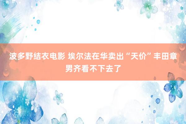 波多野结衣电影 埃尔法在华卖出“天价”丰田章男齐看不下去了