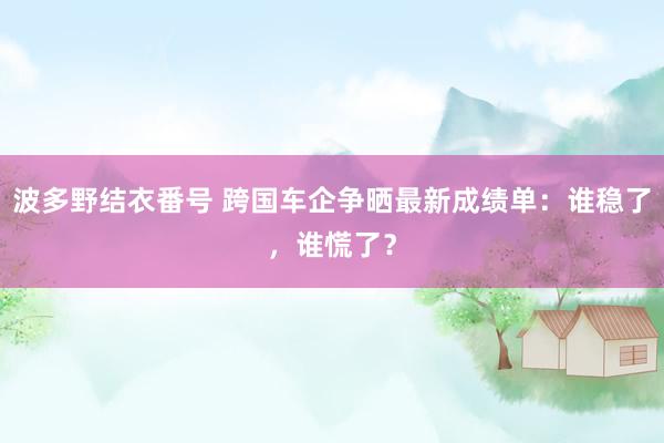 波多野结衣番号 跨国车企争晒最新成绩单：谁稳了，谁慌了？