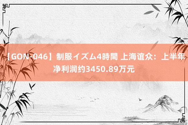 【GON-046】制服イズム4時間 上海谊众：上半年净利润约3450.89万元