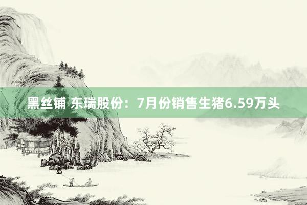 黑丝铺 东瑞股份：7月份销售生猪6.59万头