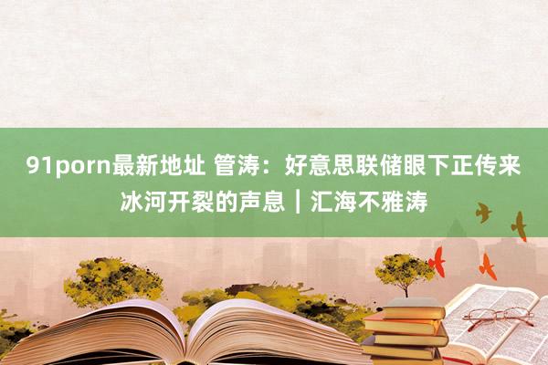 91porn最新地址 管涛：好意思联储眼下正传来冰河开裂的声息︱汇海不雅涛