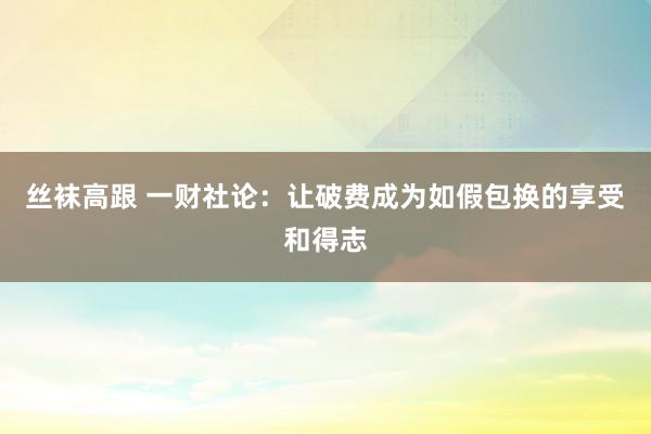 丝袜高跟 一财社论：让破费成为如假包换的享受和得志