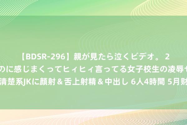 【BDSR-296】親が見たら泣くビデオ。 2 死にたくなるほど辛いのに感じまくってヒィヒィ言ってる女子校生の凌辱セックス。清楚系JKに顔射＆舌上射精＆中出し 6人4時間 5月财政数据点评：广义财政开销降幅收窄