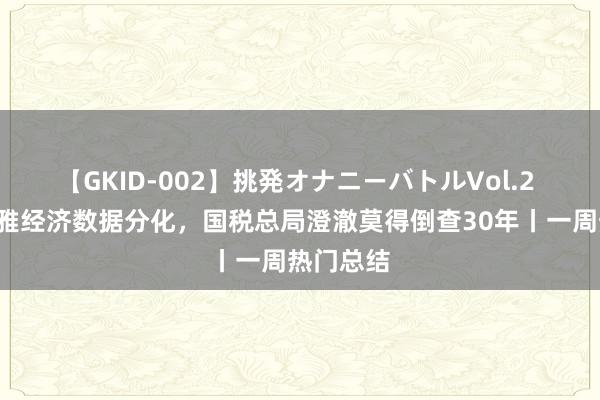 【GKID-002】挑発オナニーバトルVol.2 5月宏不雅经济数据分化，国税总局澄澈莫得倒查30年丨一周热门总结