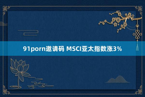 91porn邀请码 MSCI亚太指数涨3%