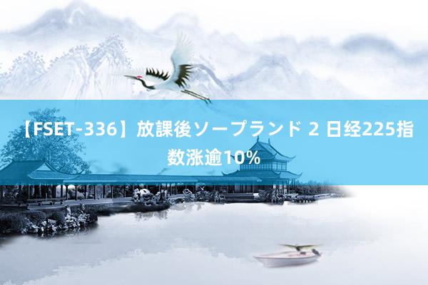 【FSET-336】放課後ソープランド 2 日经225指数涨逾10%