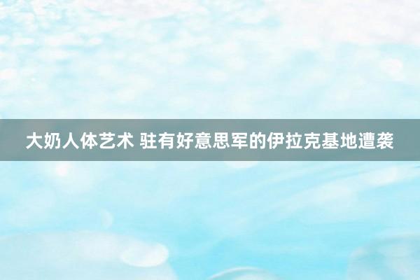 大奶人体艺术 驻有好意思军的伊拉克基地遭袭