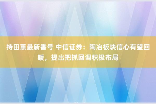 持田薫最新番号 中信证券：陶冶板块信心有望回暖，提出把抓回调积极布局