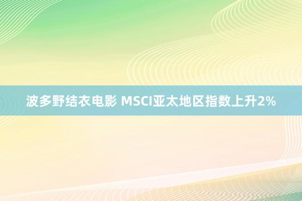 波多野结衣电影 MSCI亚太地区指数上升2%