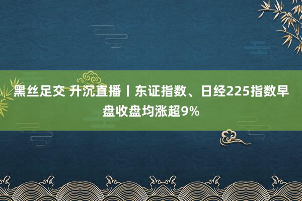 黑丝足交 升沉直播丨东证指数、日经225指数早盘收盘均涨超9%