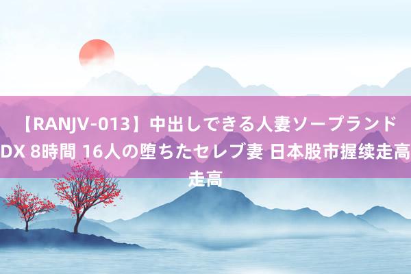 【RANJV-013】中出しできる人妻ソープランドDX 8時間 16人の堕ちたセレブ妻 日本股市握续走高