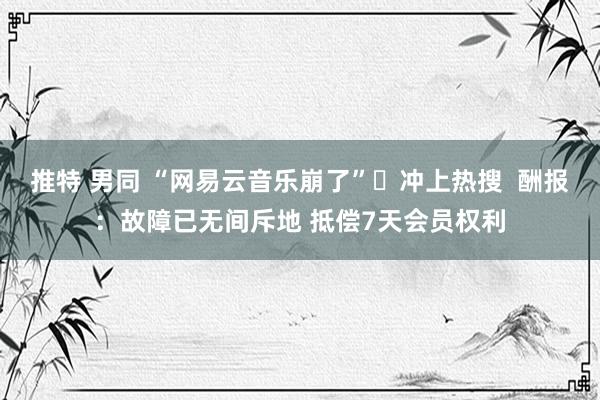 推特 男同 “网易云音乐崩了”​冲上热搜  酬报：故障已无间斥地 抵偿7天会员权利