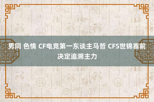 男同 色情 CF电竞第一东谈主马哲 CFS世锦赛前决定追溯主力