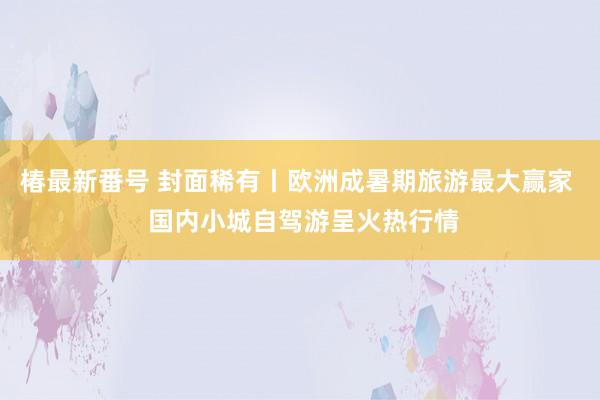 椿最新番号 封面稀有丨欧洲成暑期旅游最大赢家  国内小城自驾游呈火热行情