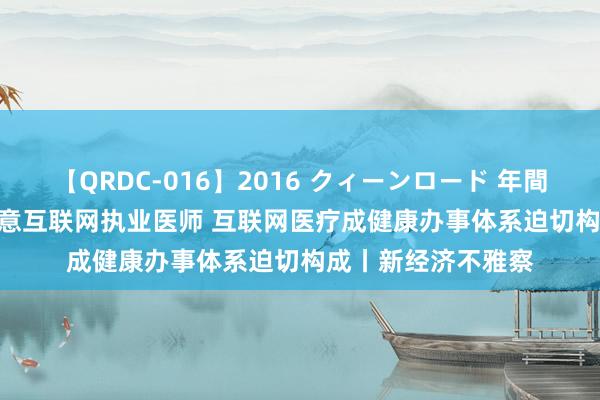 【QRDC-016】2016 クィーンロード 年間BEST10 医师节致意互联网执业医师 互联网医疗成健康办事体系迫切构成丨新经济不雅察