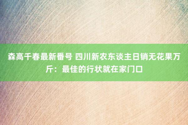 森高千春最新番号 四川新农东谈主日销无花果万斤：最佳的行状就在家门口