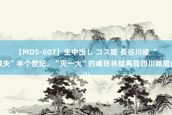 【MDS-607】生中出し コス姫 長谷川綾 “散失”半个世纪，“灭一火”的峰斑林蛙再现四川峨眉山